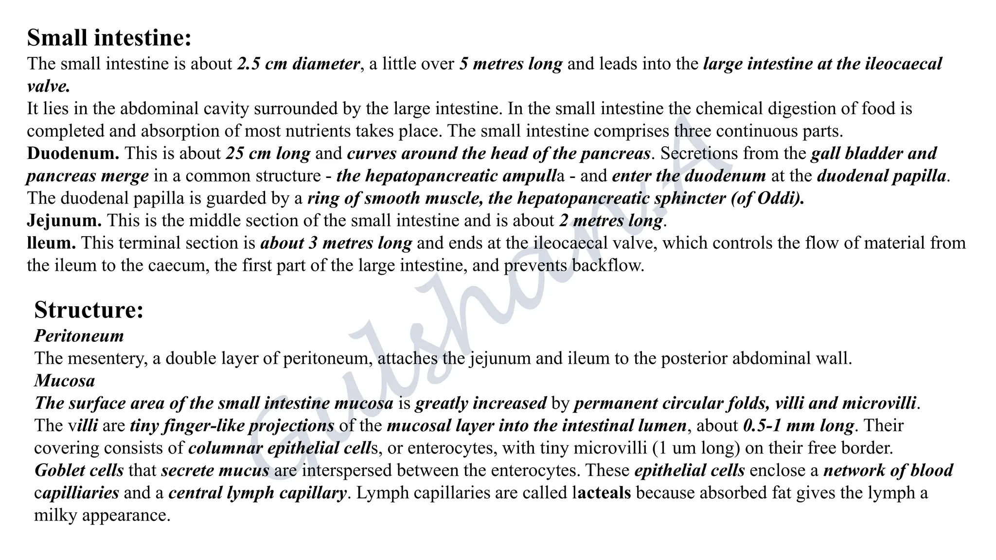 Small intestine:
The small intestine is about 2.5 cm diameter, a little over 5 metres long and leads into the large intestine at the ileocaecal
valve.
It lies in the abdominal cavity surrounded by the large intestine. In the small intestine the chemical digestion of food is
completed and absorption of most nutrients takes place. The small intestine comprises three continuous parts.
Duodenum. This is about 25 cm long and curves around the head of the pancreas. Secretions from the gall bladder and
pancreas merge in a common structure - the hepatopancreatic ampulla - and enter the duodenum at the duodenal papilla.
The duodenal papilla is guarded by a ring of smooth muscle, the hepatopancreatic sphincter (of Oddi).
Jejunum. This is the middle section of the small intestine and is about 2 metres long.
lleum. This terminal section is about 3 metres long and ends at the ileocaecal valve, which controls the flow of material from
the ileum to the caecum, the first part of the large intestine, and prevents backflow.
Structure:
Peritoneum
The mesentery, a double layer of peritoneum, attaches the jejunum and ileum to the posterior abdominal wall.
Mucosa
The surface area of the small intestine mucosa is greatly increased by permanent circular folds, villi and microvilli.
The villi are tiny finger-like projections of the mucosal layer into the intestinal lumen, about 0.5-1 mm long. Their
covering consists of columnar epithelial cells, or enterocytes, with tiny microvilli (1 um long) on their free border.
Goblet cells that secrete mucus are interspersed between the enterocytes. These epithelial cells enclose a network of blood
capilliaries and a central lymph capillary. Lymph capillaries are called lacteals because absorbed fat gives the lymph a
milky appearance.
 