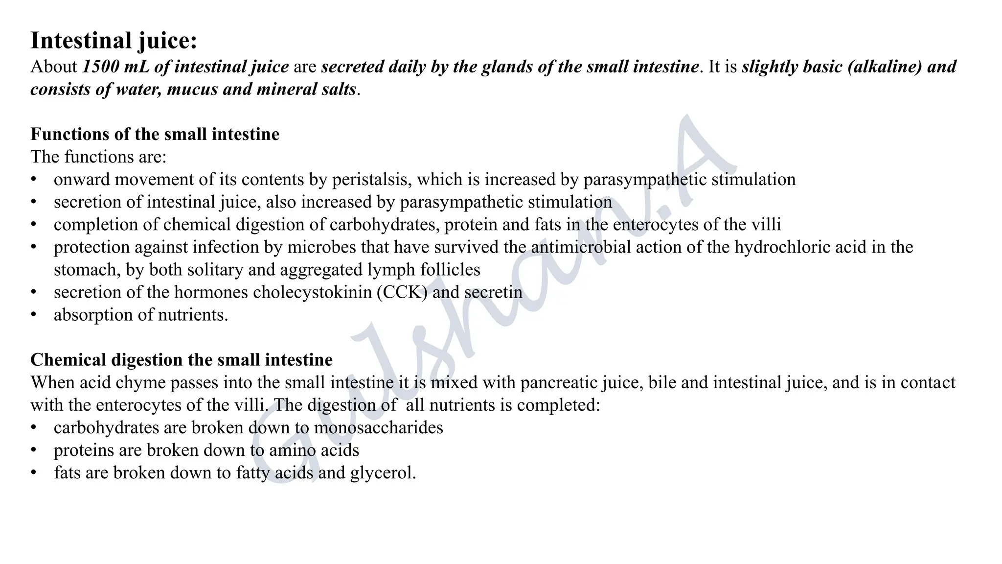 Intestinal juice:
About 1500 mL of intestinal juice are secreted daily by the glands of the small intestine. It is slightly basic (alkaline) and
consists of water, mucus and mineral salts.
Functions of the small intestine
The functions are:
• onward movement of its contents by peristalsis, which is increased by parasympathetic stimulation
• secretion of intestinal juice, also increased by parasympathetic stimulation
• completion of chemical digestion of carbohydrates, protein and fats in the enterocytes of the villi
• protection against infection by microbes that have survived the antimicrobial action of the hydrochloric acid in the
stomach, by both solitary and aggregated lymph follicles
• secretion of the hormones cholecystokinin (CCK) and secretin
• absorption of nutrients.
Chemical digestion the small intestine
When acid chyme passes into the small intestine it is mixed with pancreatic juice, bile and intestinal juice, and is in contact
with the enterocytes of the villi. The digestion of all nutrients is completed:
• carbohydrates are broken down to monosaccharides
• proteins are broken down to amino acids
• fats are broken down to fatty acids and glycerol.
 