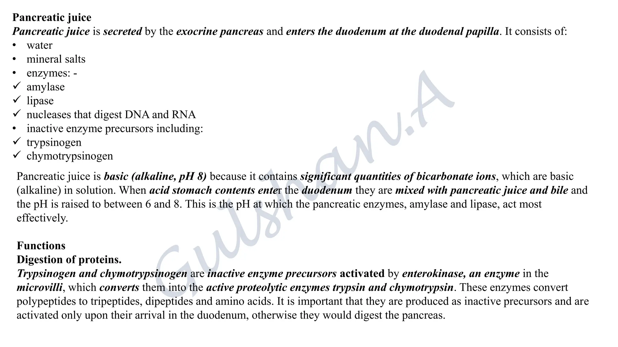 Pancreatic juice
Pancreatic juice is secreted by the exocrine pancreas and enters the duodenum at the duodenal papilla. It consists of:
• water
• mineral salts
• enzymes: -
✓ amylase
✓ lipase
✓ nucleases that digest DNA and RNA
• inactive enzyme precursors including:
✓ trypsinogen
✓ chymotrypsinogen
Pancreatic juice is basic (alkaline, pH 8) because it contains significant quantities of bicarbonate ions, which are basic
(alkaline) in solution. When acid stomach contents enter the duodenum they are mixed with pancreatic juice and bile and
the pH is raised to between 6 and 8. This is the pH at which the pancreatic enzymes, amylase and lipase, act most
effectively.
Functions
Digestion of proteins.
Trypsinogen and chymotrypsinogen are inactive enzyme precursors activated by enterokinase, an enzyme in the
microvilli, which converts them into the active proteolytic enzymes trypsin and chymotrypsin. These enzymes convert
polypeptides to tripeptides, dipeptides and amino acids. It is important that they are produced as inactive precursors and are
activated only upon their arrival in the duodenum, otherwise they would digest the pancreas.
 