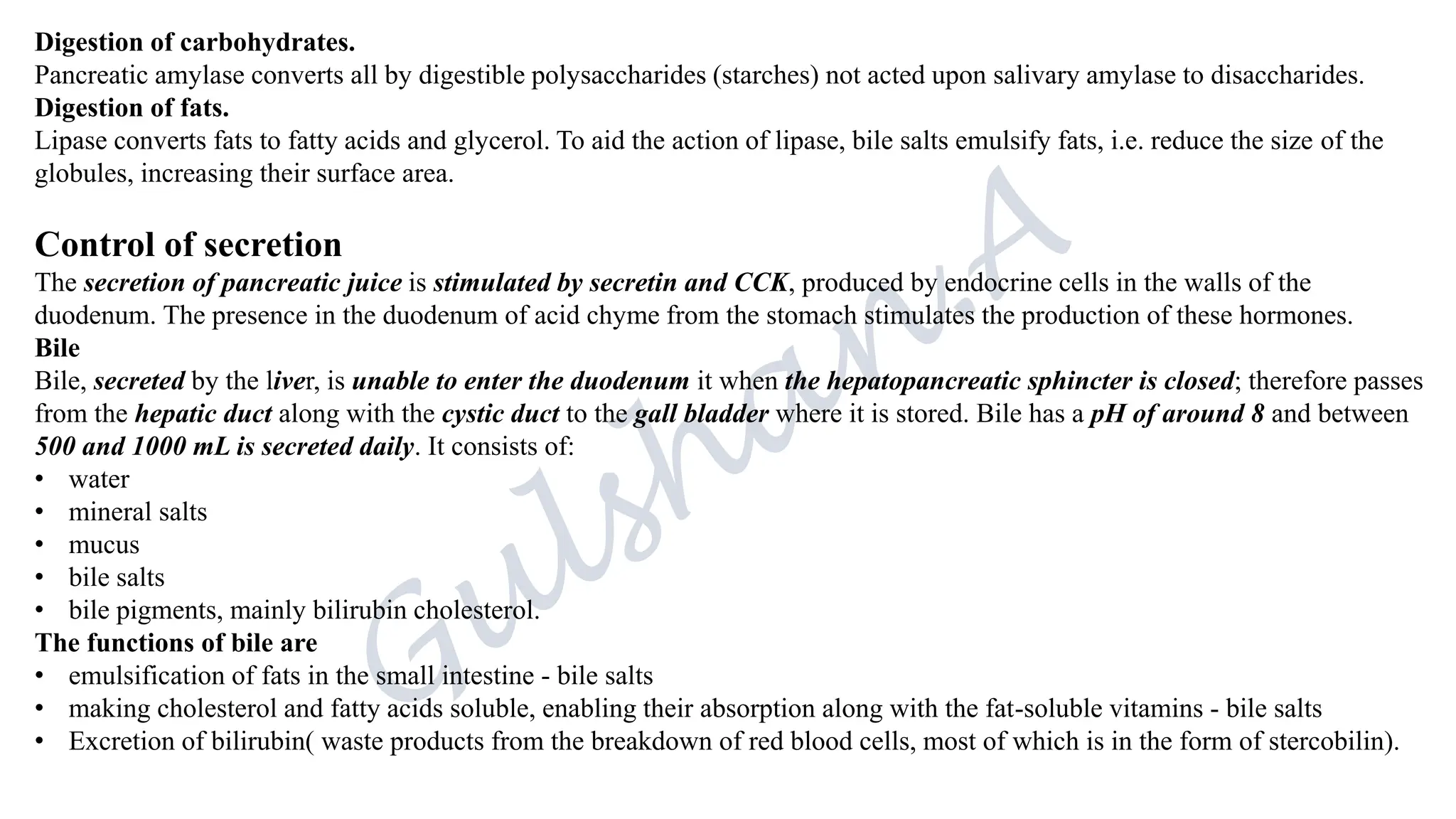 Digestion of carbohydrates.
Pancreatic amylase converts all by digestible polysaccharides (starches) not acted upon salivary amylase to disaccharides.
Digestion of fats.
Lipase converts fats to fatty acids and glycerol. To aid the action of lipase, bile salts emulsify fats, i.e. reduce the size of the
globules, increasing their surface area.
Control of secretion
The secretion of pancreatic juice is stimulated by secretin and CCK, produced by endocrine cells in the walls of the
duodenum. The presence in the duodenum of acid chyme from the stomach stimulates the production of these hormones.
Bile
Bile, secreted by the liver, is unable to enter the duodenum it when the hepatopancreatic sphincter is closed; therefore passes
from the hepatic duct along with the cystic duct to the gall bladder where it is stored. Bile has a pH of around 8 and between
500 and 1000 mL is secreted daily. It consists of:
• water
• mineral salts
• mucus
• bile salts
• bile pigments, mainly bilirubin cholesterol.
The functions of bile are
• emulsification of fats in the small intestine - bile salts
• making cholesterol and fatty acids soluble, enabling their absorption along with the fat-soluble vitamins - bile salts
• Excretion of bilirubin( waste products from the breakdown of red blood cells, most of which is in the form of stercobilin).
 