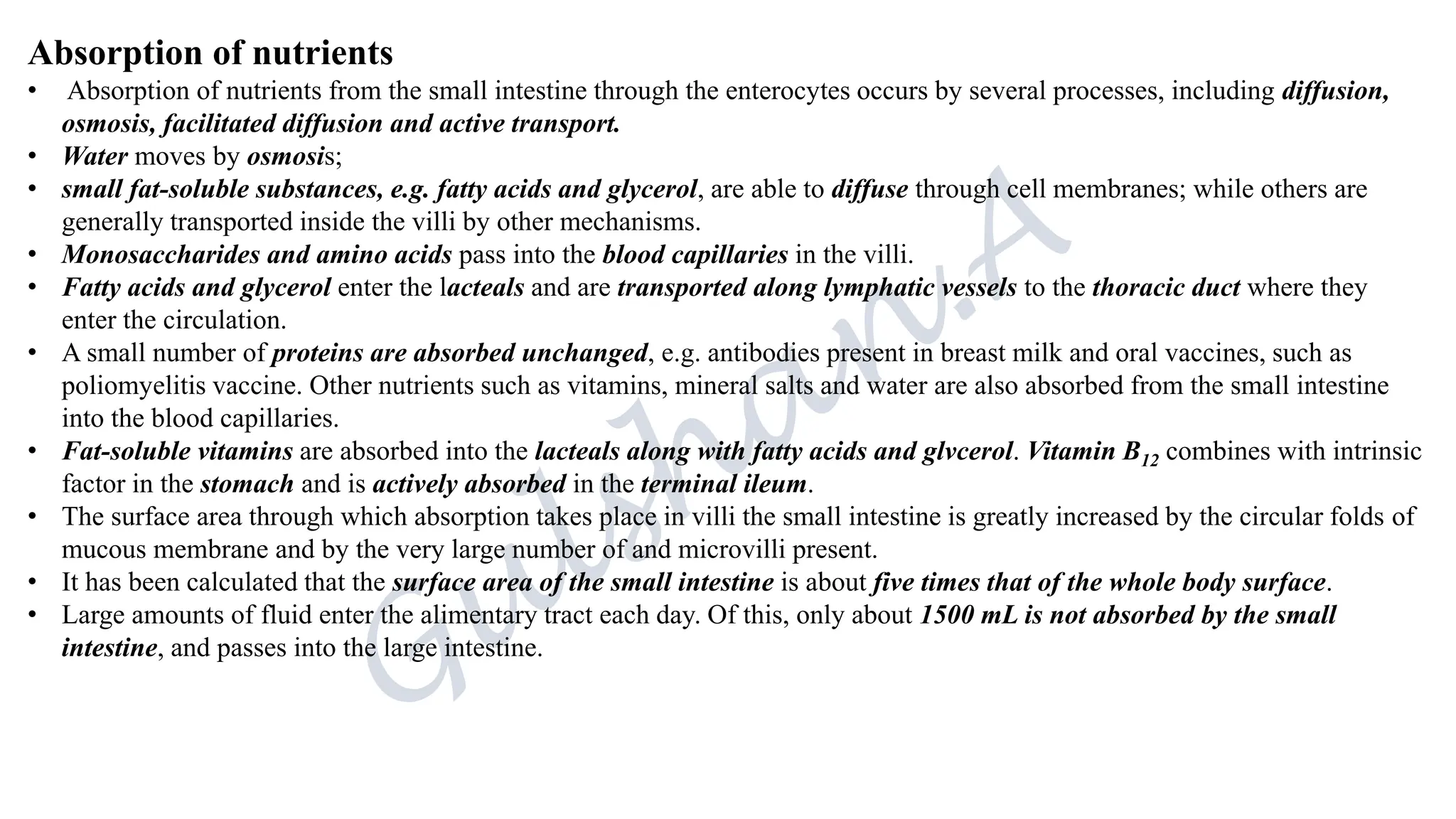 Absorption of nutrients
• Absorption of nutrients from the small intestine through the enterocytes occurs by several processes, including diffusion,
osmosis, facilitated diffusion and active transport.
• Water moves by osmosis;
• small fat-soluble substances, e.g. fatty acids and glycerol, are able to diffuse through cell membranes; while others are
generally transported inside the villi by other mechanisms.
• Monosaccharides and amino acids pass into the blood capillaries in the villi.
• Fatty acids and glycerol enter the lacteals and are transported along lymphatic vessels to the thoracic duct where they
enter the circulation.
• A small number of proteins are absorbed unchanged, e.g. antibodies present in breast milk and oral vaccines, such as
poliomyelitis vaccine. Other nutrients such as vitamins, mineral salts and water are also absorbed from the small intestine
into the blood capillaries.
• Fat-soluble vitamins are absorbed into the lacteals along with fatty acids and glvcerol. Vitamin B12 combines with intrinsic
factor in the stomach and is actively absorbed in the terminal ileum.
• The surface area through which absorption takes place in villi the small intestine is greatly increased by the circular folds of
mucous membrane and by the very large number of and microvilli present.
• It has been calculated that the surface area of the small intestine is about five times that of the whole body surface.
• Large amounts of fluid enter the alimentary tract each day. Of this, only about 1500 mL is not absorbed by the small
intestine, and passes into the large intestine.
 