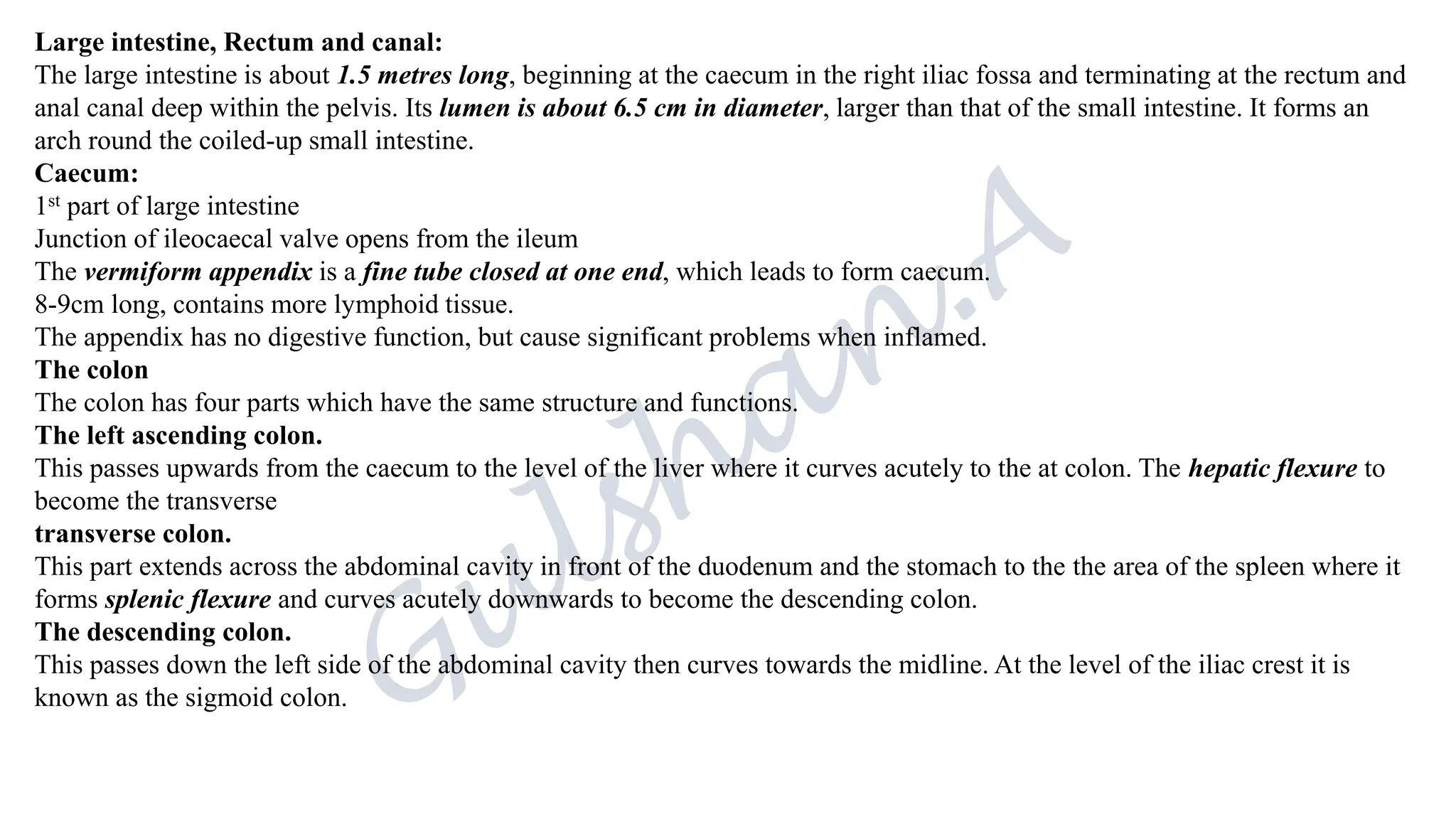 Large intestine, Rectum and canal:
The large intestine is about 1.5 metres long, beginning at the caecum in the right iliac fossa and terminating at the rectum and
anal canal deep within the pelvis. Its lumen is about 6.5 cm in diameter, larger than that of the small intestine. It forms an
arch round the coiled-up small intestine.
Caecum:
1st part of large intestine
Junction of ileocaecal valve opens from the ileum
The vermiform appendix is a fine tube closed at one end, which leads to form caecum.
8-9cm long, contains more lymphoid tissue.
The appendix has no digestive function, but cause significant problems when inflamed.
The colon
The colon has four parts which have the same structure and functions.
The left ascending colon.
This passes upwards from the caecum to the level of the liver where it curves acutely to the at colon. The hepatic flexure to
become the transverse
transverse colon.
This part extends across the abdominal cavity in front of the duodenum and the stomach to the the area of the spleen where it
forms splenic flexure and curves acutely downwards to become the descending colon.
The descending colon.
This passes down the left side of the abdominal cavity then curves towards the midline. At the level of the iliac crest it is
known as the sigmoid colon.
 