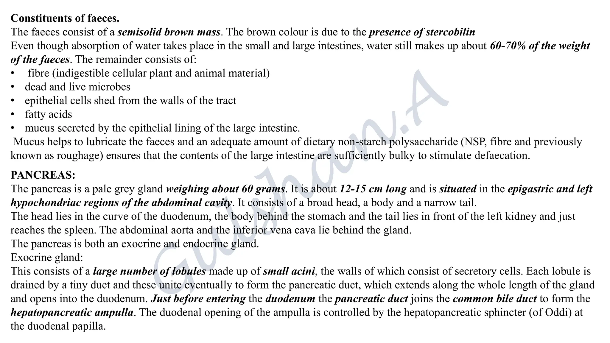 Constituents of faeces.
The faeces consist of a semisolid brown mass. The brown colour is due to the presence of stercobilin
Even though absorption of water takes place in the small and large intestines, water still makes up about 60-70% of the weight
of the faeces. The remainder consists of:
• fibre (indigestible cellular plant and animal material)
• dead and live microbes
• epithelial cells shed from the walls of the tract
• fatty acids
• mucus secreted by the epithelial lining of the large intestine.
Mucus helps to lubricate the faeces and an adequate amount of dietary non-starch polysaccharide (NSP, fibre and previously
known as roughage) ensures that the contents of the large intestine are sufficiently bulky to stimulate defaecation.
PANCREAS:
The pancreas is a pale grey gland weighing about 60 grams. It is about 12-15 cm long and is situated in the epigastric and left
hypochondriac regions of the abdominal cavity. It consists of a broad head, a body and a narrow tail.
The head lies in the curve of the duodenum, the body behind the stomach and the tail lies in front of the left kidney and just
reaches the spleen. The abdominal aorta and the inferior vena cava lie behind the gland.
The pancreas is both an exocrine and endocrine gland.
Exocrine gland:
This consists of a large number of lobules made up of small acini, the walls of which consist of secretory cells. Each lobule is
drained by a tiny duct and these unite eventually to form the pancreatic duct, which extends along the whole length of the gland
and opens into the duodenum. Just before entering the duodenum the pancreatic duct joins the common bile duct to form the
hepatopancreatic ampulla. The duodenal opening of the ampulla is controlled by the hepatopancreatic sphincter (of Oddi) at
the duodenal papilla.
 