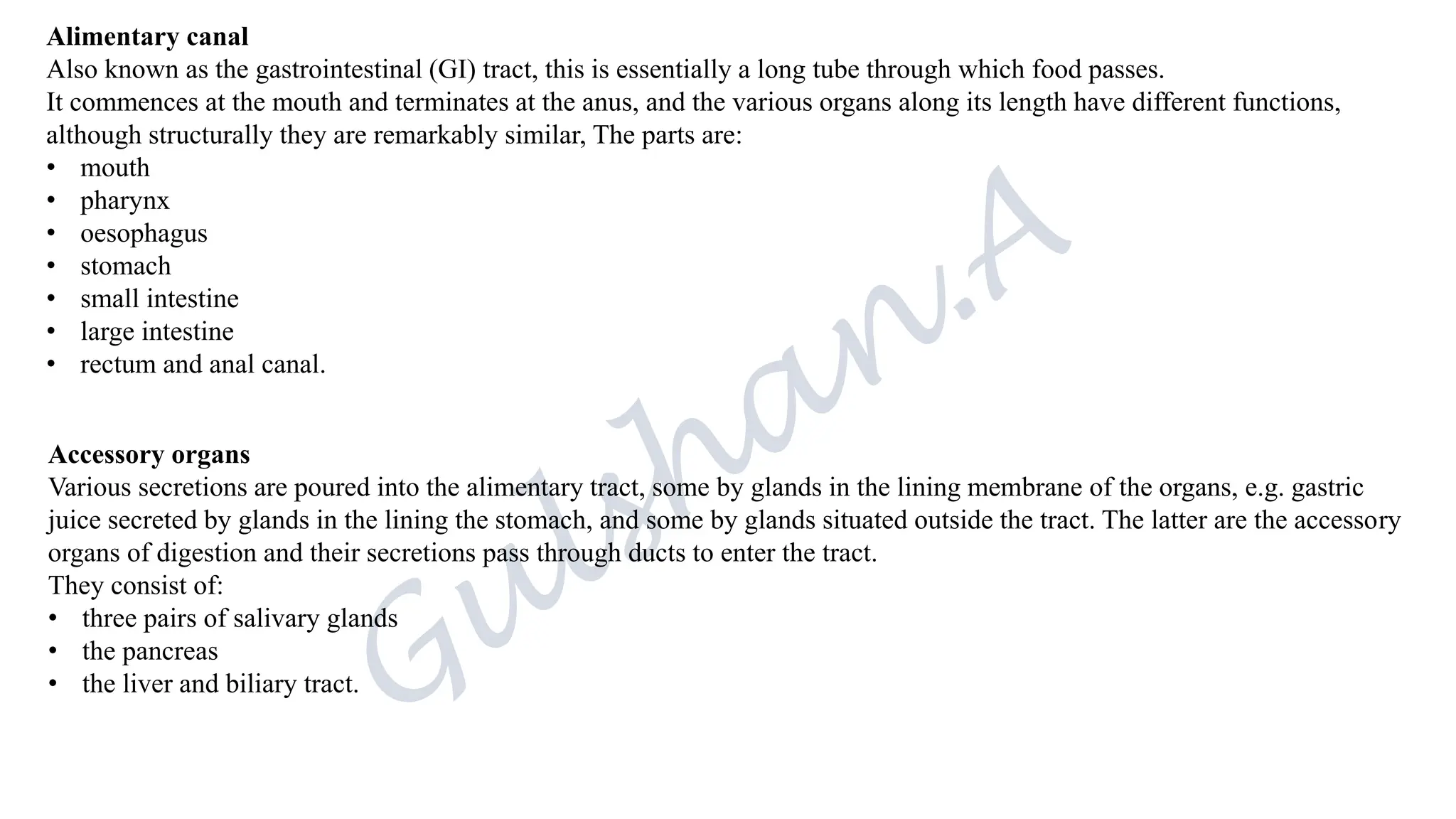 Alimentary canal
Also known as the gastrointestinal (GI) tract, this is essentially a long tube through which food passes.
It commences at the mouth and terminates at the anus, and the various organs along its length have different functions,
although structurally they are remarkably similar, The parts are:
• mouth
• pharynx
• oesophagus
• stomach
• small intestine
• large intestine
• rectum and anal canal.
Accessory organs
Various secretions are poured into the alimentary tract, some by glands in the lining membrane of the organs, e.g. gastric
juice secreted by glands in the lining the stomach, and some by glands situated outside the tract. The latter are the accessory
organs of digestion and their secretions pass through ducts to enter the tract.
They consist of:
• three pairs of salivary glands
• the pancreas
• the liver and biliary tract.
 