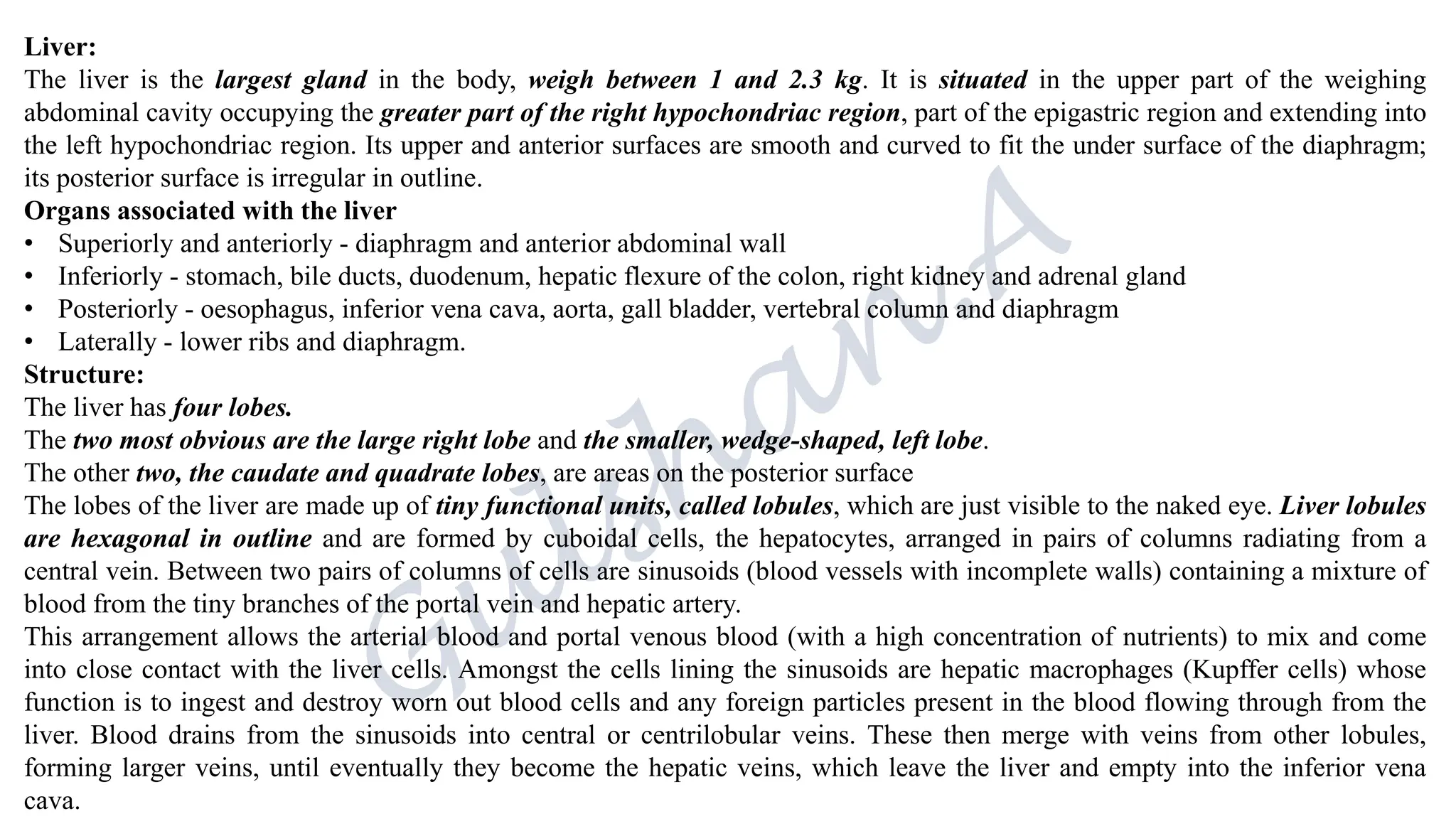 Liver:
The liver is the largest gland in the body, weigh between 1 and 2.3 kg. It is situated in the upper part of the weighing
abdominal cavity occupying the greater part of the right hypochondriac region, part of the epigastric region and extending into
the left hypochondriac region. Its upper and anterior surfaces are smooth and curved to fit the under surface of the diaphragm;
its posterior surface is irregular in outline.
Organs associated with the liver
• Superiorly and anteriorly - diaphragm and anterior abdominal wall
• Inferiorly - stomach, bile ducts, duodenum, hepatic flexure of the colon, right kidney and adrenal gland
• Posteriorly - oesophagus, inferior vena cava, aorta, gall bladder, vertebral column and diaphragm
• Laterally - lower ribs and diaphragm.
Structure:
The liver has four lobes.
The two most obvious are the large right lobe and the smaller, wedge-shaped, left lobe.
The other two, the caudate and quadrate lobes, are areas on the posterior surface
The lobes of the liver are made up of tiny functional units, called lobules, which are just visible to the naked eye. Liver lobules
are hexagonal in outline and are formed by cuboidal cells, the hepatocytes, arranged in pairs of columns radiating from a
central vein. Between two pairs of columns of cells are sinusoids (blood vessels with incomplete walls) containing a mixture of
blood from the tiny branches of the portal vein and hepatic artery.
This arrangement allows the arterial blood and portal venous blood (with a high concentration of nutrients) to mix and come
into close contact with the liver cells. Amongst the cells lining the sinusoids are hepatic macrophages (Kupffer cells) whose
function is to ingest and destroy worn out blood cells and any foreign particles present in the blood flowing through from the
liver. Blood drains from the sinusoids into central or centrilobular veins. These then merge with veins from other lobules,
forming larger veins, until eventually they become the hepatic veins, which leave the liver and empty into the inferior vena
cava.
 