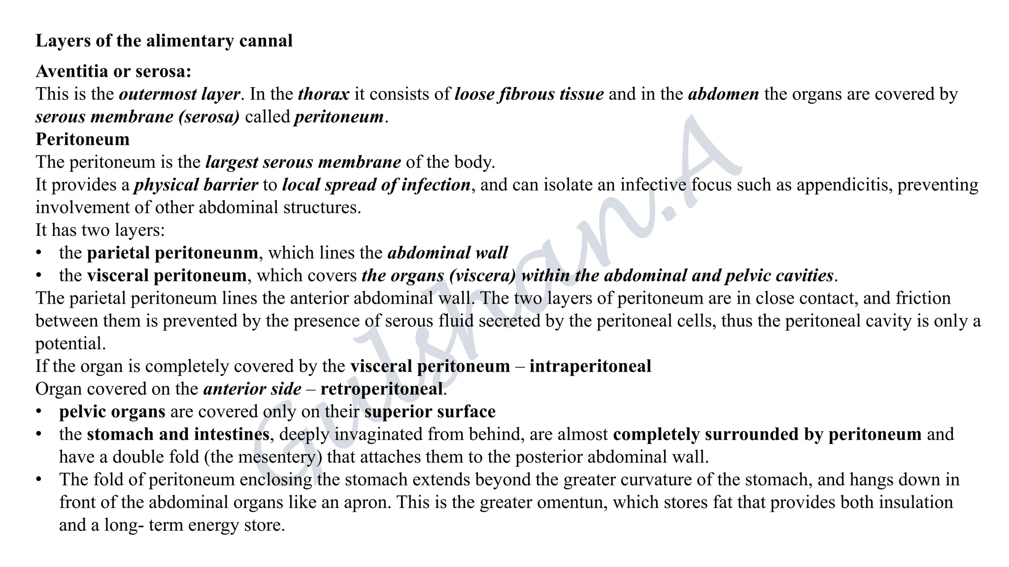 Layers of the alimentary cannal
Aventitia or serosa:
This is the outermost layer. In the thorax it consists of loose fibrous tissue and in the abdomen the organs are covered by
serous membrane (serosa) called peritoneum.
Peritoneum
The peritoneum is the largest serous membrane of the body.
It provides a physical barrier to local spread of infection, and can isolate an infective focus such as appendicitis, preventing
involvement of other abdominal structures.
It has two layers:
• the parietal peritoneunm, which lines the abdominal wall
• the visceral peritoneum, which covers the organs (viscera) within the abdominal and pelvic cavities.
The parietal peritoneum lines the anterior abdominal wall. The two layers of peritoneum are in close contact, and friction
between them is prevented by the presence of serous fluid secreted by the peritoneal cells, thus the peritoneal cavity is only a
potential.
If the organ is completely covered by the visceral peritoneum – intraperitoneal
Organ covered on the anterior side – retroperitoneal.
• pelvic organs are covered only on their superior surface
• the stomach and intestines, deeply invaginated from behind, are almost completely surrounded by peritoneum and
have a double fold (the mesentery) that attaches them to the posterior abdominal wall.
• The fold of peritoneum enclosing the stomach extends beyond the greater curvature of the stomach, and hangs down in
front of the abdominal organs like an apron. This is the greater omentun, which stores fat that provides both insulation
and a long- term energy store.
 