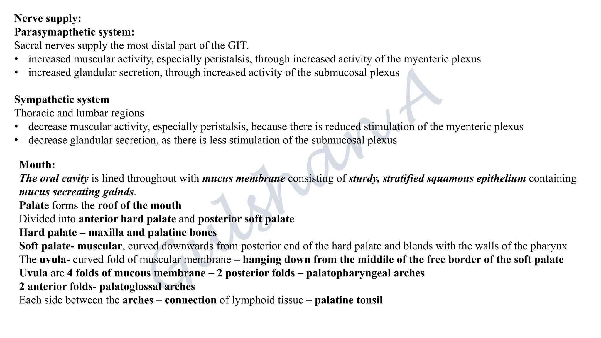 Nerve supply:
Parasymapthetic system:
Sacral nerves supply the most distal part of the GIT.
• increased muscular activity, especially peristalsis, through increased activity of the myenteric plexus
• increased glandular secretion, through increased activity of the submucosal plexus
Sympathetic system
Thoracic and lumbar regions
• decrease muscular activity, especially peristalsis, because there is reduced stimulation of the myenteric plexus
• decrease glandular secretion, as there is less stimulation of the submucosal plexus
Mouth:
The oral cavity is lined throughout with mucus membrane consisting of sturdy, stratified squamous epithelium containing
mucus secreating galnds.
Palate forms the roof of the mouth
Divided into anterior hard palate and posterior soft palate
Hard palate – maxilla and palatine bones
Soft palate- muscular, curved downwards from posterior end of the hard palate and blends with the walls of the pharynx
The uvula- curved fold of muscular membrane – hanging down from the middile of the free border of the soft palate
Uvula are 4 folds of mucous membrane – 2 posterior folds – palatopharyngeal arches
2 anterior folds- palatoglossal arches
Each side between the arches – connection of lymphoid tissue – palatine tonsil
 