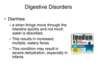 Digestive Disorders 
• Diarrhea 
– a when things move through the 
intestine quickly and not much 
water is absorbed. 
– This results in increased, 
multiple, watery feces. 
– This condition may result in 
severe dehydration, especially in 
infants 
 