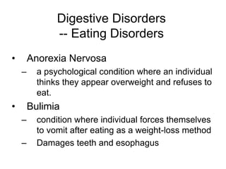 Digestive Disorders 
-- Eating Disorders 
• Anorexia Nervosa 
– a psychological condition where an individual 
thinks they appear overweight and refuses to 
eat. 
• Bulimia 
– condition where individual forces themselves 
to vomit after eating as a weight-loss method 
– Damages teeth and esophagus 

