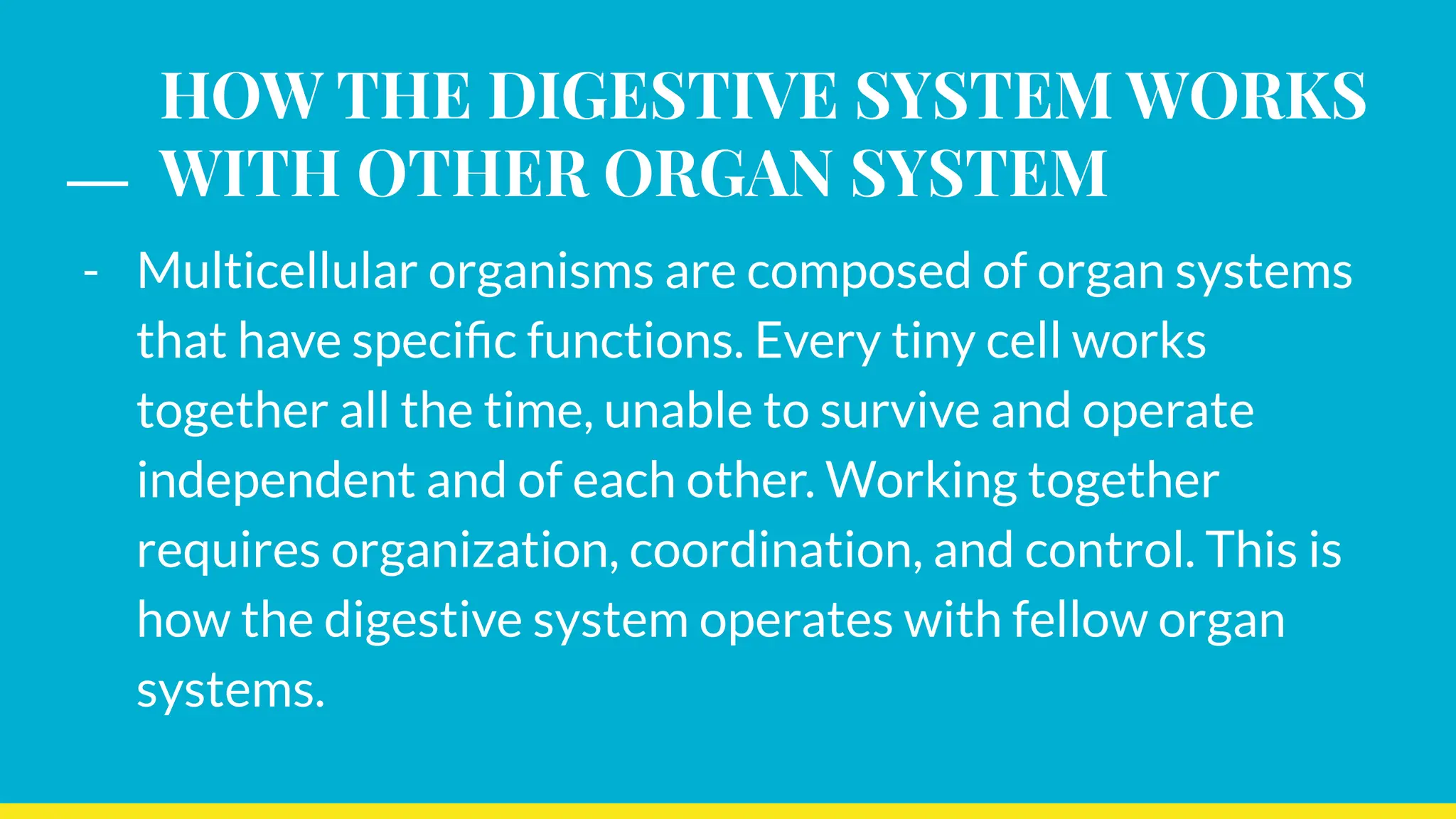 HOW THE DIGESTIVE SYSTEM WORKS
WITH OTHER ORGAN SYSTEM
- Multicellular organisms are composed of organ systems
that have speciﬁc functions. Every tiny cell works
together all the time, unable to survive and operate
independent and of each other. Working together
requires organization, coordination, and control. This is
how the digestive system operates with fellow organ
systems.
 