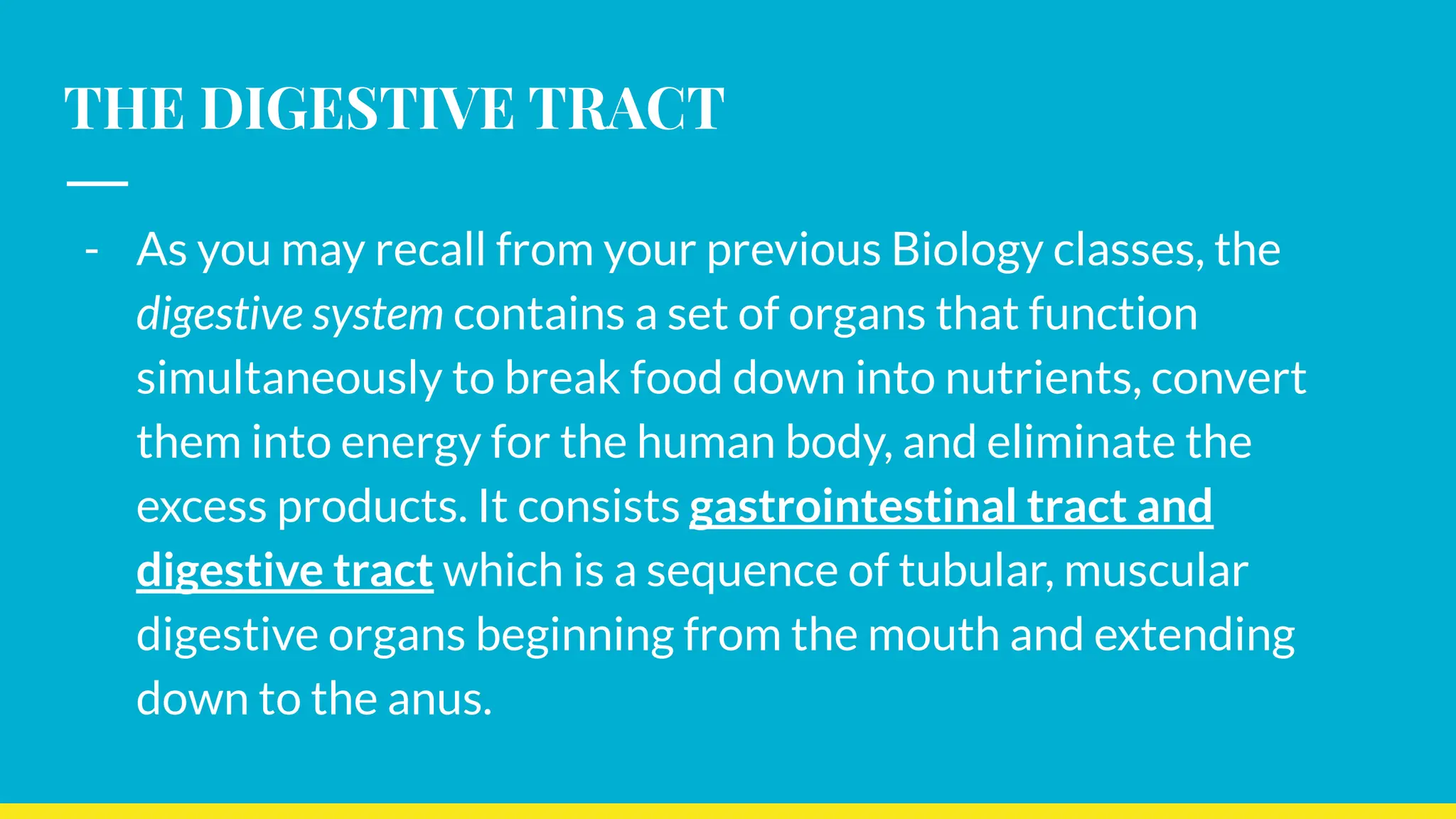 THE DIGESTIVE TRACT
- As you may recall from your previous Biology classes, the
digestive system contains a set of organs that function
simultaneously to break food down into nutrients, convert
them into energy for the human body, and eliminate the
excess products. It consists gastrointestinal tract and
digestive tract which is a sequence of tubular, muscular
digestive organs beginning from the mouth and extending
down to the anus.
 