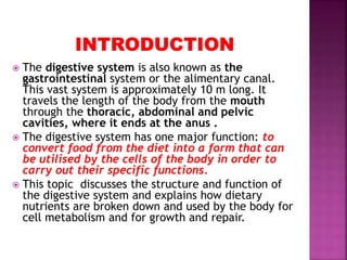  The digestive system is also known as the
gastrointestinal system or the alimentary canal.
This vast system is approximately 10 m long. It
travels the length of the body from the mouth
through the thoracic, abdominal and pelvic
cavities, where it ends at the anus .
 The digestive system has one major function: to
convert food from the diet into a form that can
be utilised by the cells of the body in order to
carry out their specific functions.
 This topic discusses the structure and function of
the digestive system and explains how dietary
nutrients are broken down and used by the body for
cell metabolism and for growth and repair.
 