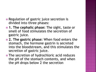  Regulation of gastric juice secretion is
divided into three phases:
 1. The cephalic phase: The sight, taste or
smell of food stimulates the secretion of
gastric juice.
 2. The gastric phase: When food enters the
stomach, the hormone gastrin is secreted
into the bloodstream, and this stimulates the
secretion of gastric juice.
 The secretion of hydrochloric acid reduces
the pH of the stomach contents, and when
the pH drops below 2 the secretion
 