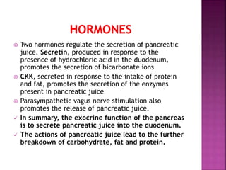  Two hormones regulate the secretion of pancreatic
juice. Secretin, produced in response to the
presence of hydrochloric acid in the duodenum,
promotes the secretion of bicarbonate ions.
 CKK, secreted in response to the intake of protein
and fat, promotes the secretion of the enzymes
present in pancreatic juice
 Parasympathetic vagus nerve stimulation also
promotes the release of pancreatic juice.
 In summary, the exocrine function of the pancreas
is to secrete pancreatic juice into the duodenum.
 The actions of pancreatic juice lead to the further
breakdown of carbohydrate, fat and protein.
 