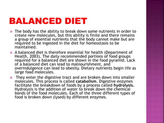  The body has the ability to break down some nutrients in order to
create new molecules, but this ability is finite and there remains
a group of essential nutrients that the body cannot make but are
required to be ingested in the diet for homeostasis to be
maintained.
 A balanced diet is therefore essential for health (Department of
Health, 2003). The daily recommended portions of food groups
required for a balanced diet are shown in the food pyramid. Lack
of a balanced diet can lead to malnourishment, and
overindulgence can lead to obesity. Dietary nutrients begin life as
large food molecules.
 They enter the digestive tract and are broken down into smaller
molecules. This process is called catabolism. Digestive enzymes
facilitate the breakdown of foods by a process called hydrolysis.
Hydrolysis is the addition of water to break down the chemical
bonds of the food molecules. Each of the three different types of
food is broken down (lysed) by different enzymes.
 