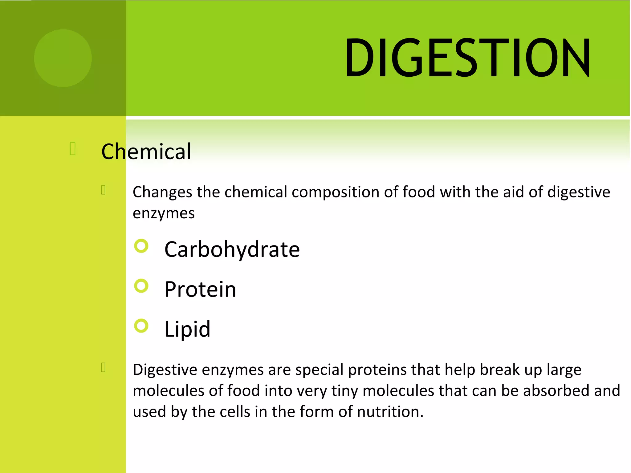 DIGESTION
   Chemical
       Changes the chemical composition of food with the aid of digestive
        enzymes
           Carbohydrate
           Protein
           Lipid
       Digestive enzymes are special proteins that help break up large
        molecules of food into very tiny molecules that can be absorbed and
        used by the cells in the form of nutrition.
 