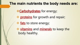 The main nutrients the body needs are:
Carbohydrates for energy;
 proteins for growth and repair;
 fats to store energy;
 vitamins and minerals to keep the
body healthy.
 