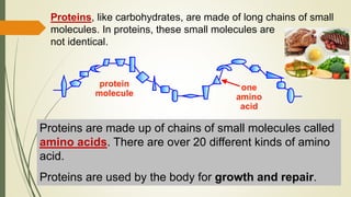 Proteins, like carbohydrates, are made of long chains of small
molecules. In proteins, these small molecules are
not identical.
protein
molecule
one
amino
acid
Proteins are made up of chains of small molecules called
amino acids. There are over 20 different kinds of amino
acid.
Proteins are used by the body for growth and repair.
 