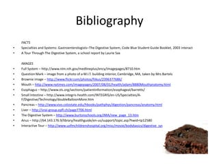 BibliographyFACTSSpecialties and Systems: Gastroenterologists–The Digestive System, Code Blue Student Guide Booklet, 2003 interactA Tour Through The Digestive System, a school report by Laurie SaxIMAGESFull System – http://www.nlm.nih.gov/medlineplus/ency/imagepages/8710.htmQuestion Mark – image from a photo of a M.I.T. building interior, Cambridge, MA, taken by Mrs BartelsBrownie image – http://www.flickr.com/photos/fiikus/2396377686/Mouth – http://www.nytimes.com/imagepages/2007/08/01/health/adam/8880Mouthanatomy.htmlEsophagus – http://www.sts.org/sections/patientinformation/esophageal/barretts/Small Intestine – http://www.integris-health.com/INTEGRIS/en-US/Specialties/A-F/Digestive/Technology/doubleBalloonMore.htmPancreas – http://www.vivo.colostate.edu/hbooks/pathphys/digestion/pancreas/anatomy.htmlLiver – http://vrai-group.epfl.ch/page7706.htmlThe Digestive System – http://www.burtonschools.org/JMA/new_page_13.htmAnus – http://64.143.176.9/library/healthguide/en-us/support/topic.asp?hwid=tp12580Interactive Tour – http://www.uofmchildrenshospital.org/misc/movie/bodybasics/digestive_system.htm