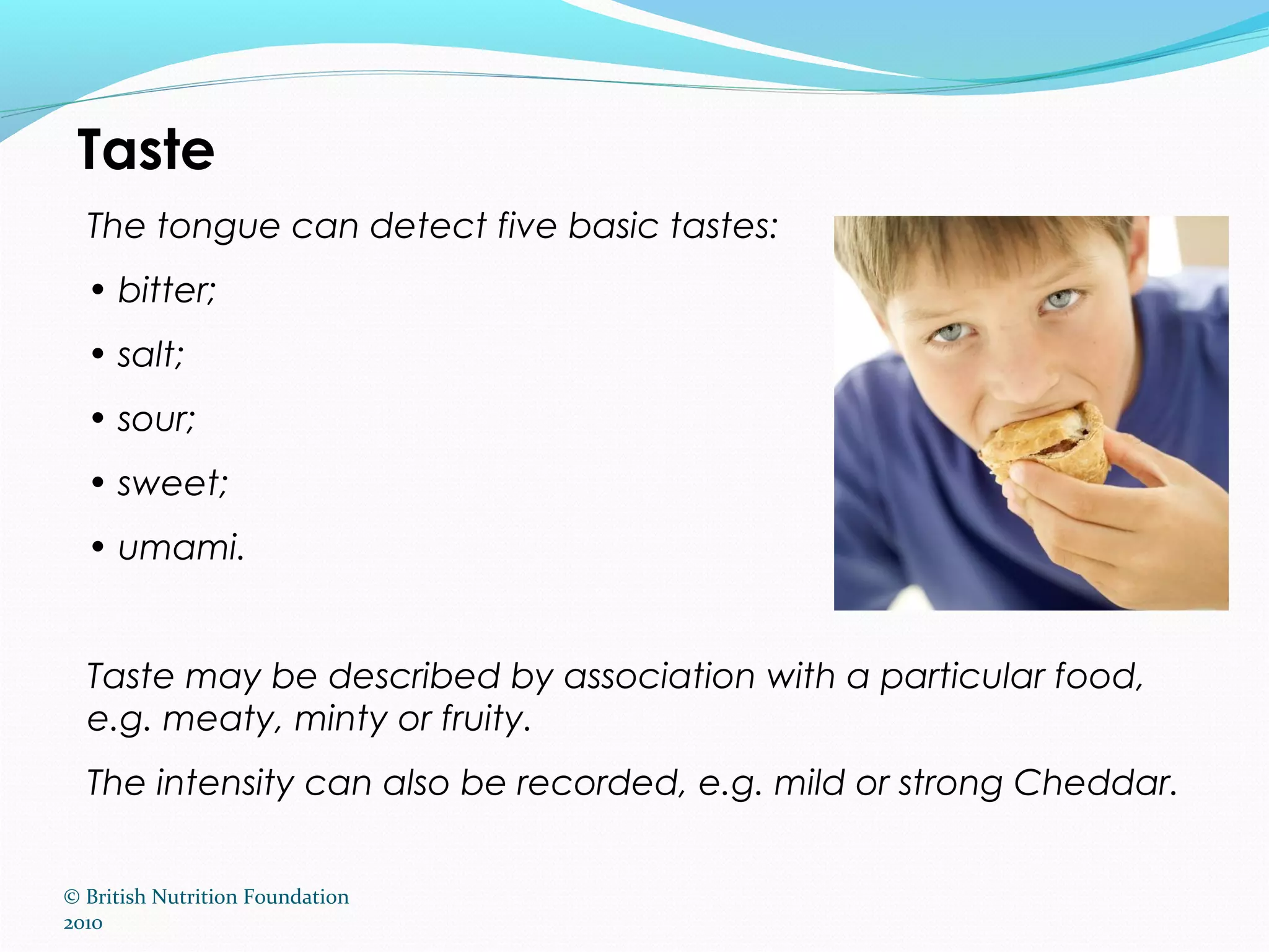 © British Nutrition Foundation
2010
Taste
The tongue can detect five basic tastes:
• bitter;
• salt;
• sour;
• sweet;
• umami.
Taste may be described by association with a particular food,
e.g. meaty, minty or fruity.
The intensity can also be recorded, e.g. mild or strong Cheddar.
 