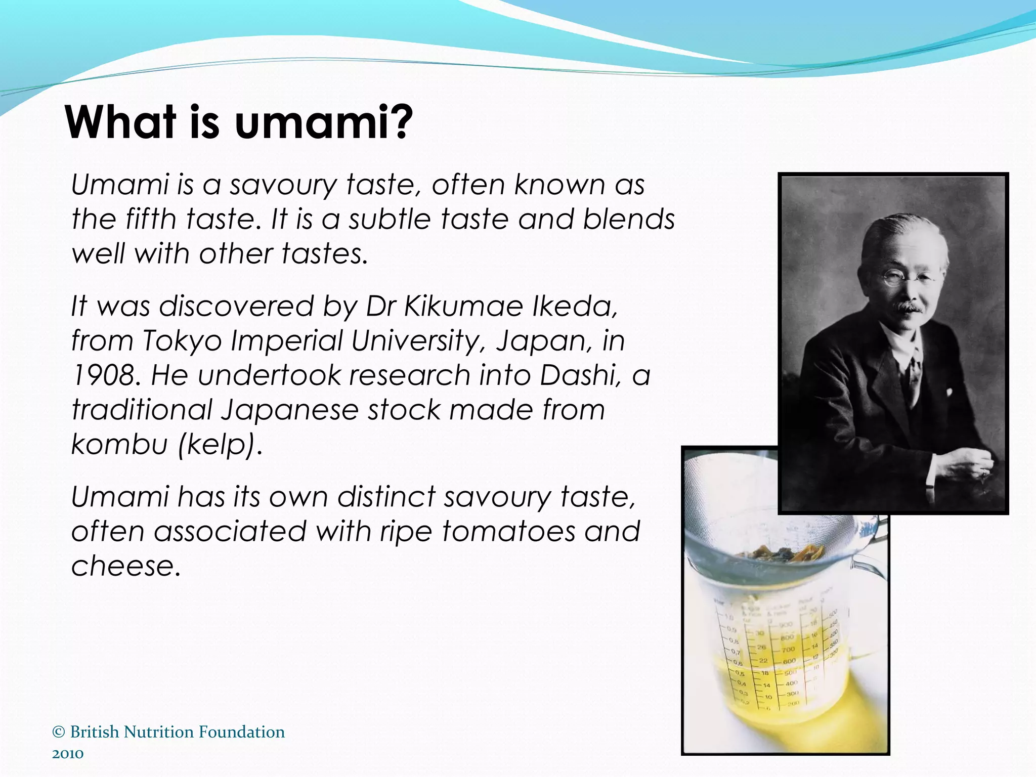 © British Nutrition Foundation
2010
What is umami?
Umami is a savoury taste, often known as
the fifth taste. It is a subtle taste and blends
well with other tastes.
It was discovered by Dr Kikumae Ikeda,
from Tokyo Imperial University, Japan, in
1908. He undertook research into Dashi, a
traditional Japanese stock made from
kombu (kelp).
Umami has its own distinct savoury taste,
often associated with ripe tomatoes and
cheese.
 