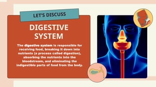 LET’S DISCUSS
The digestive system is responsible for
receiving food, breaking it down into
nutrients (a process called digestion),
absorbing the nutrients into the
bloodstream, and eliminating the
indigestible parts of food from the body.
DIGESTIVE
SYSTEM
 