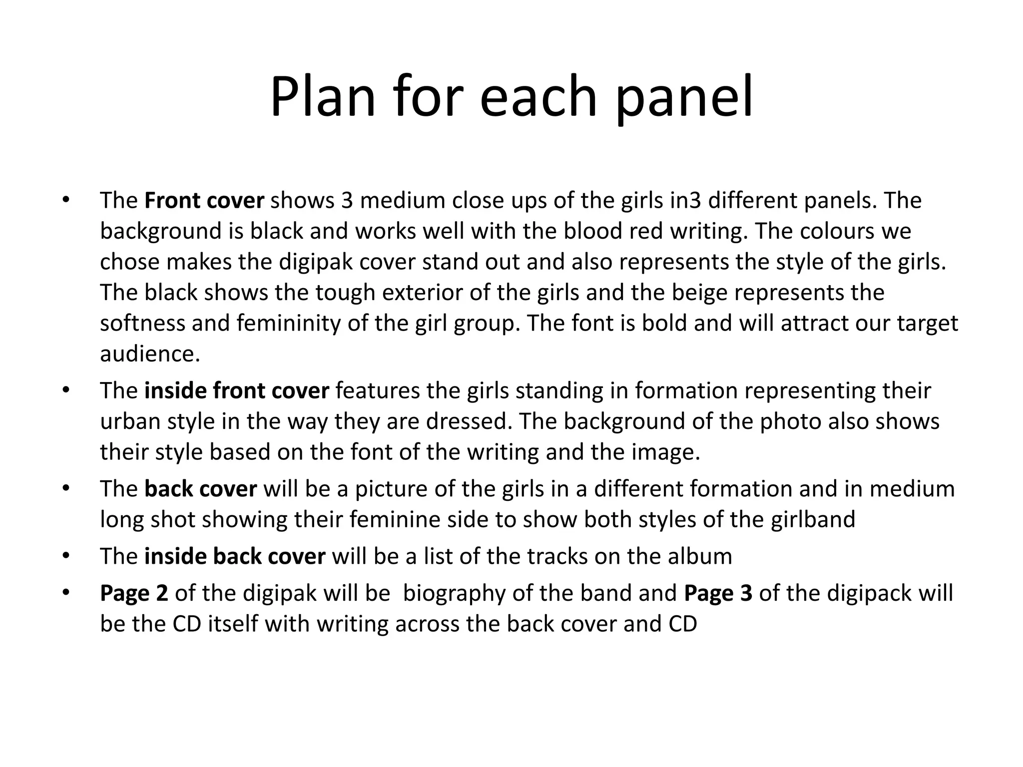 Plan for each panel
•   The Front cover shows 3 medium close ups of the girls in3 different panels. The
    background is black and works well with the blood red writing. The colours we
    chose makes the digipak cover stand out and also represents the style of the girls.
    The black shows the tough exterior of the girls and the beige represents the
    softness and femininity of the girl group. The font is bold and will attract our target
    audience.
•   The inside front cover features the girls standing in formation representing their
    urban style in the way they are dressed. The background of the photo also shows
    their style based on the font of the writing and the image.
•   The back cover will be a picture of the girls in a different formation and in medium
    long shot showing their feminine side to show both styles of the girlband
•   The inside back cover will be a list of the tracks on the album
•   Page 2 of the digipak will be biography of the band and Page 3 of the digipack will
    be the CD itself with writing across the back cover and CD
 