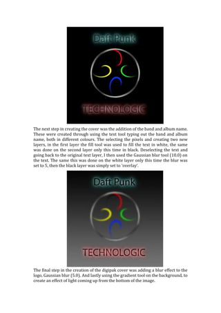 The next step in creating the cover was the addition of the band and album name.
These were created through using the text tool typing out the band and album
name, both in different colours. The selecting the pixels and creating two new
layers, in the first layer the fill tool was used to fill the text in white, the same
was done on the second layer only this time in black. Deselecting the text and
going back to the original text layer, I then used the Gaussian blur tool (10.0) on
the text. The same this was done on the white layer only this time the blur was
set to 5, then the black layer was simply set to ‘overlay’.




The final step in the creation of the digipak cover was adding a blur effect to the
logo, Gaussian blur (5.0). And lastly using the gradient tool on the background, to
create an effect of light coming up from the bottom of the image.
 