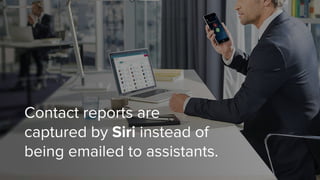 Contact reports are
captured by Siri instead of
being emailed to assistants.
 