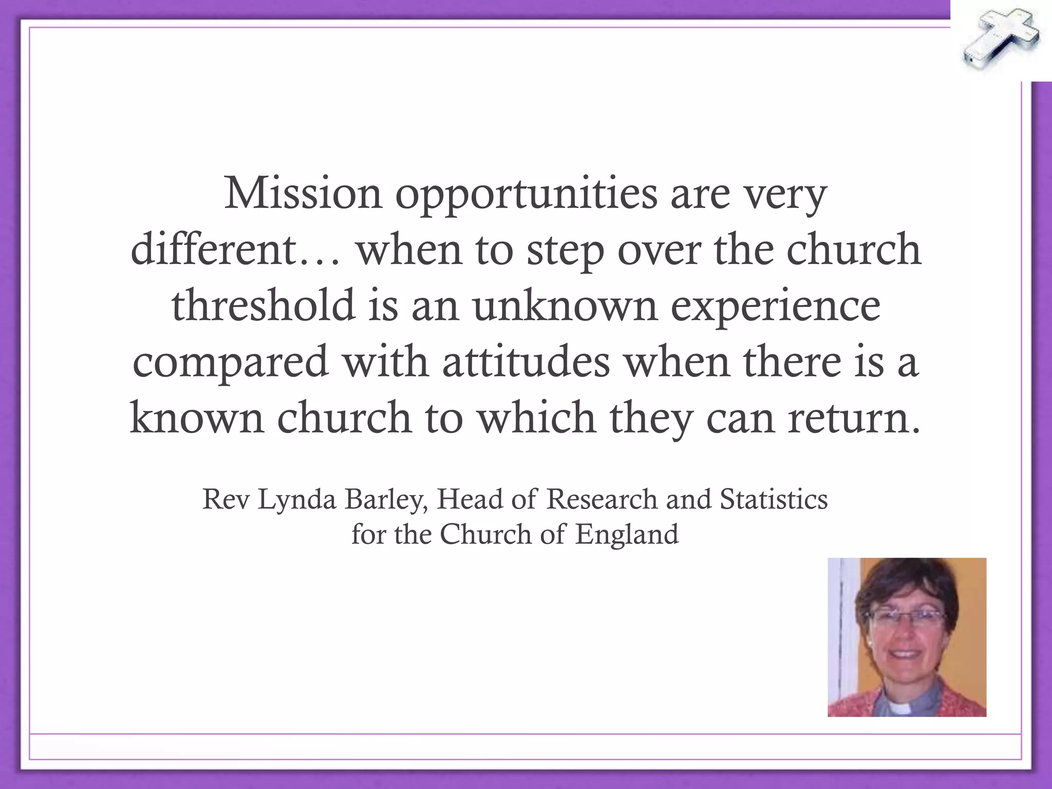 Mission opportunities are very
different… when to step over the
church threshold is an unknown
experience compared with attitudes
when there is a known church to which
they can return.
Rev Lynda Barley, Head of Research and Statistics
for the Church of England
@drbexl
 