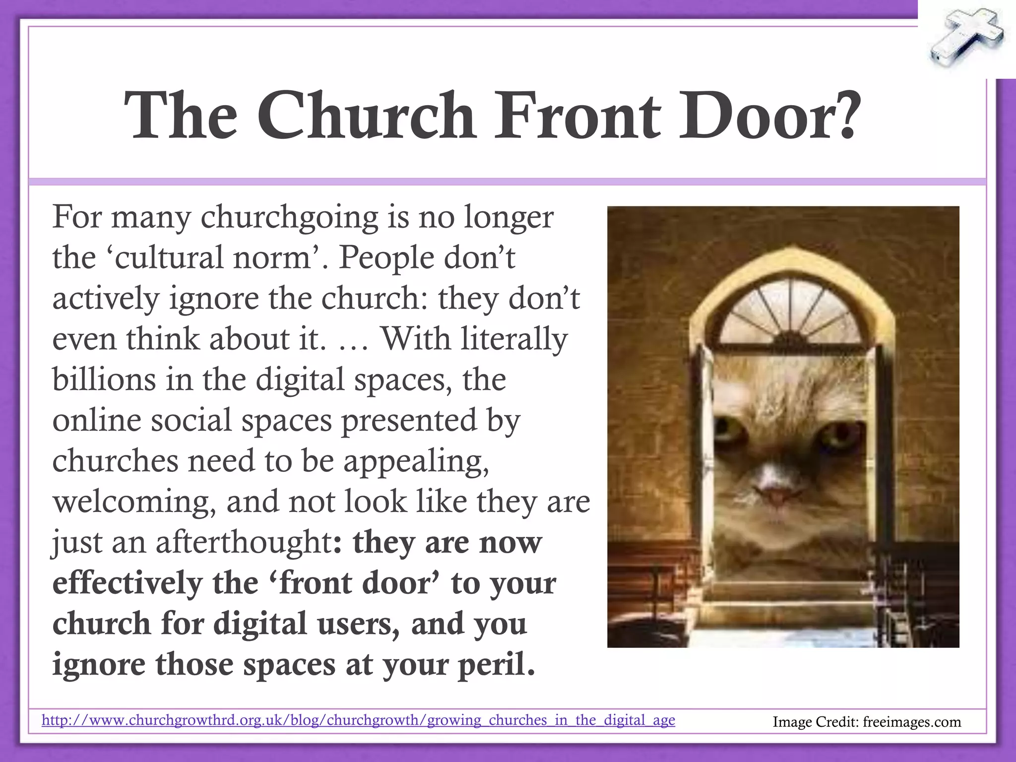 The Church Front Door?
For many churchgoing is no longer
the ‘cultural norm’. People don’t
actively ignore the church: they
don’t even think about it. … With
literally billions in the digital spaces,
the online social spaces presented
by churches need to be appealing,
welcoming, and not look like they
are just an afterthought: they are
now effectively the ‘front door’ to
your church for digital users, and
you ignore those spaces at your
peril. http://www.churchgrowthrd.org.uk/blog/churchgrowth/growing_churches_in_the_digital_age
Image Credit: freeimages.com@drbexl
 