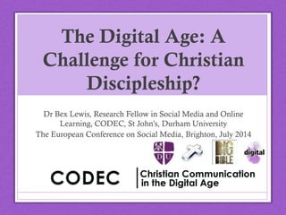 The Digital Age: A
Challenge for Christian
Discipleship?
Dr Bex Lewis, Research Fellow in Social Media and Online
Learning, CODEC, St John’s, Durham University
The European Conference on Social Media, Brighton, July
2014
@drbexl #ECSM2014
 