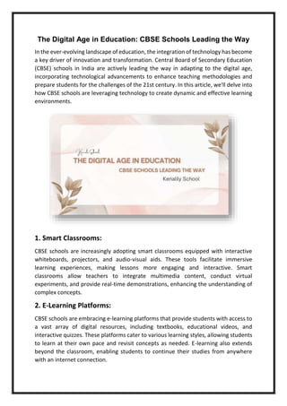 The Digital Age in Education: CBSE Schools Leading the Way
In the ever-evolving landscape of education, the integration of technology has become
a key driver of innovation and transformation. Central Board of Secondary Education
(CBSE) schools in India are actively leading the way in adapting to the digital age,
incorporating technological advancements to enhance teaching methodologies and
prepare students for the challenges of the 21st century. In this article, we'll delve into
how CBSE schools are leveraging technology to create dynamic and effective learning
environments.
1. Smart Classrooms:
CBSE schools are increasingly adopting smart classrooms equipped with interactive
whiteboards, projectors, and audio-visual aids. These tools facilitate immersive
learning experiences, making lessons more engaging and interactive. Smart
classrooms allow teachers to integrate multimedia content, conduct virtual
experiments, and provide real-time demonstrations, enhancing the understanding of
complex concepts.
2. E-Learning Platforms:
CBSE schools are embracing e-learning platforms that provide students with access to
a vast array of digital resources, including textbooks, educational videos, and
interactive quizzes. These platforms cater to various learning styles, allowing students
to learn at their own pace and revisit concepts as needed. E-learning also extends
beyond the classroom, enabling students to continue their studies from anywhere
with an internet connection.
 