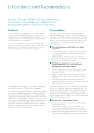 25
EU Conclusions and Recommendations
Outlined below are MSLGROUP’s key takeaways from
the survey and the corresponding implications and
recommended actions to stay ahead of the curve.
Conclusions Recommendations
Social and digital media are widely used in Brussels, but need
to better demonstrate their full added value to public affairs
professionals. One-third of public affairs professionals are not yet
completely convinced of the effectiveness and impact of social
and digital media for their campaigns.
EU public affairs professionals, particularly those who were
previously reluctant to do so, plan to expand the use of digital and
social media in their campaigns. They are just now starting to
make them a full part of their public affairs strategies.
Digital and social media emerge as complementary tools
because the wide range of situations and policy issues often
require more traditional communication’s strategies, especially
personal contacts. There are very basic but fundamental action
steps, too often neglected or poorly executed in practice, which
remain essential for successful communication and public
affairs operations.
1
	Assess and align your public affairs and digital
capabilities.
• 	Update your internal due diligence and SWOT analysis
of functional PA capabilities, allocated resources and
accountabilities.
• 	Empower a digital and social media PA “champion”
within the organization ensuring monitoring, coherence
and timeliness of message deployment.
2
	Build a broad and dynamic “arena map” to
understand how the scale, interdependence
and policy-making context change.
• 	Broaden the analysis of decision makers, opinion leaders
and stakeholders directly or indirectly impacted by the
policy issue at stake.
•	Assess their individual or group positions by attitude,
ability to influence policy outcome and communication
tools used.
•	Regularly update the arena map taking into account
personnel changes, the evolution of the position taken, and
adapt outreach tactics accordingly.
The need for more original ideas and out-of-the-box thinking is
most in demand among EU public affairs professionals.
It is surprising to see how little attention, commitment and trust
are granted to European Commission consultation, third-party
independent research and think tank work related to EU policy
and regulatory developments. By minimizing the role of evidence-
based research and the new place taken by EU consultation and
impact assessment analysis before defining new policy direction
and legislative proposals, EU public affairs professionals risk
missing the opportunity to be more relevant to the EU decision-
making process and impactful in terms of policy outcome that
reflects their experiences on the ground.
Digital and social media are tools for innovative campaigns but
must be part of a holistic analysis and bespoke approach. Each
campaign must have the right mix of instruments that mirrors
business goals, corporate culture and policy issues at stake.
Innovation should not come only from the tool used, but reflect a
new way for organizations to engage policymakers, stakeholders,
public opinion leaders and media.
3
	Contextualize your campaign toolbox.
• 	Be agnostic about tools and match them with strategic
campaign objectives.
•	Contextualize your toolbox for each campaign and
integrate relevant digital tools taking into account the
target audience, expected outcome, timing and resources.
•	Widen and complement engagement tools without being
afraid to explore new paths and tones of communication.
 