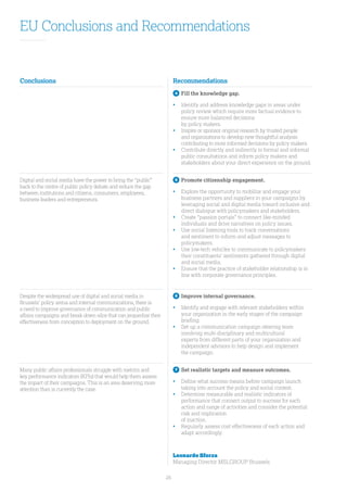 26
EU Conclusions and Recommendations
Conclusions Recommendations
f 4
	Fill the knowledge gap.
•	Identify and address knowledge gaps in areas under
policy review which require more factual evidence to
ensure more balanced decisions
by policy makers.
•	Inspire or sponsor original research by trusted people
and organizations to develop new thoughtful analysis
contributing to more informed decisions by policy makers.
•	Contribute directly and indirectly to formal and informal
public consultations and inform policy makers and
stakeholders about your direct experience on the ground.
Digital and social media have the power to bring the “public”
back to the centre of public policy debate and reduce the gap
between institutions and citizens, consumers, employees,
business leaders and entrepreneurs.
5
	Promote citizenship engagement.
•	Explore the opportunity to mobilize and engage your
business partners and suppliers in your campaigns by
leveraging social and digital media toward inclusive and
direct dialogue with policymakers and stakeholders.
•	Create “passion portals” to connect like-minded
individuals and drive narratives on policy issues.
•	Use social listening tools to track conversations
and sentiment to inform and adjust messages to
policymakers.
•	Use low-tech vehicles to communicate to policymakers
their constituents’ sentiments gathered through digital
and social media.
•	Ensure that the practice of stakeholder relationship is in
line with corporate governance principles.
Despite the widespread use of digital and social media in
Brussels’ policy arena and internal communications, there is
a need to improve governance of communication and public
affairs campaigns and break down silos that can jeopardize their
effectiveness from conception to deployment on the ground.
6
	Improve internal governance.
•	Identify and engage with relevant stakeholders within
your organization in the early stages of the campaign
briefing.
•	Set up a communication campaign steering team
involving multi-disciplinary and multicultural
experts from different parts of your organization and
independent advisors to help design and implement
the campaign.
Many public affairs professionals struggle with metrics and
key performance indicators (KPIs) that would help them assess
the impact of their campaigns. This is an area deserving more
attention than is currently the case.
7
	Set realistic targets and measure outcomes.
•	Define what success means before campaign launch
taking into account the policy and social context.
•	 Determine measurable and realistic indicators of
performance that connect output to success for each
action and range of activities and consider the potential
risk and implication
of inaction.
•	Regularly assess cost effectiveness of each action and
adapt accordingly.
Leonardo Sforza
Managing Director MSLGROUP Brussels
 