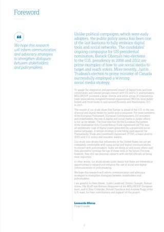 1
Foreword
We hope this research
will inform communication
and advocacy strategies
to strengthen dialogues
between stakeholders
and policymakers.
Unlike political campaigns, which were early
adopters, the public policy arena has been one
of the last bastions to fully embrace digital
tools and social networks. The candidates’
ongoing campaigns for US presidential
nomination, Barack Obama’s two elections
to the U.S. presidency in 2008 and 2012 are
prime examples of how to use social media to
target and reach voters. More recently, Justin
Trudeau’s election to prime minister of Canada
successfully employed a winning
social media strategy.
To gauge the integration and perceived impact of digital tools and how
constituents and interest groups interact with EU and U.S. policymakers,
MSLGROUP surveyed a large, diverse and active group of corporations,
trade associations, nongovernmental organizations (NGOs), local public
bodies and think tanks in and around Brussels and Washington, D.C.
in 2015.
The results of our study show that Europe is ahead of the U.S. in the use
of social and digital media for public policy purposes. For most members
of the European Parliament, European Commissioners, EU ministers
and stakeholders, the role of digital and social media in public affairs
is not up for debate. The final rejection by the European Parliament
of the multilateral Anti-Counterfeiting Trade Agreement (ACTA) was
an emblematic case of digital power generated by a grassroots social
media campaign. A similar strategy is now being used against the
Transatlantic Trade and Investment Agreement (TTIP), a major priority
of EU and U.S. policy and business leaders.
Our study also shows that influencers in the United States are not yet
completely comfortable with using social and digital communications
to connect with policymakers. Some are doing so and many others said
they planned to increase the use of these tools in the future. For now,
however, they still see personal contacts with elected officials as being
most important.
In other words, our study shows quite clearly that there are tremendous
opportunities to expand and enhance the use of social and digital
communications in policymaking.
We hope this research will inform communication and advocacy
strategies to strengthen dialogues between stakeholders and
policymakers.
I am grateful to Peter Steere, Julien Landfried, Dimitri Granger, Roman
Abreu, Ole Wulff and Romain Seignovert of the MSLGROUP European
team, and to Stan Collender, Ronald Faucheux and Andrew Rugg of the
U.S. team, for their contributions and support of this project.
Leonardo Sforza
Project Leader
 
