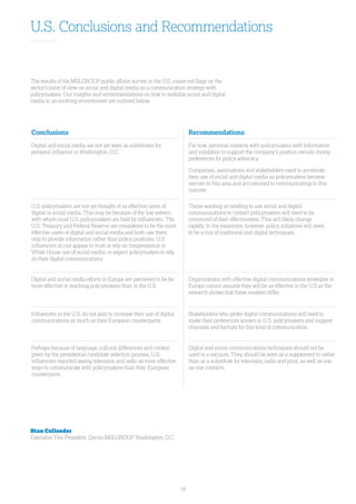 39
U.S. Conclusions and Recommendations
The results of the MSLGROUP public affairs survey in the U.S. raises red flags on the
sector’s point of view on social and digital media as a communication strategy with
policymakers. Our insights and recommendations on how to mobilize social and digital
media in an evolving environment are outlined below.
Stan Collender
Executive Vice President, Qorvis MSLGROUP Washington, D.C.
Conclusions Recommendations
Digital and social media are not yet seen as substitutes for
personal influence in Washington, D.C.
For now, personal contacts with policymakers with information
and validation to support the company’s position remain strong
preferences for policy advocacy.
Companies, associations and stakeholders need to accelerate
their use of social and digital media as policymakers become
savvier in this area and accustomed to communicating in this
manner.
U.S. policymakers are not yet thought of as effective users of
digital or social media. This may be because of the low esteem
with which most U.S. policymakers are held by influencers. The
U.S. Treasury and Federal Reserve are considered to be the most
effective users of digital and social media and both use them
only to provide information rather than policy positions. U.S.
influencers do not appear to trust or rely on congressional or
White House use of social media, or expect policymakers to rely
on their digital communications.
Those wanting or needing to use social and digital
communications to contact policymakers will need to be
convinced of their effectiveness. This will likely change
rapidly. In the meantime, however, policy initiatives will need
to be a mix of traditional and digital techniques.
Digital and social media efforts in Europe are perceived to be far
more effective in reaching policymakers than in the U.S.
Organizations with effective digital communications strategies in
Europe cannot assume they will be as effective in the U.S.as the
research shows that these markets differ.
Influencers in the U.S. do not plan to increase their use of digital
communications as much as their European counterparts.
Stakeholders who prefer digital communications will need to
make their preferences known to U.S. policymakers and suggest
channels and formats for this kind of communication.
Perhaps because of language, cultural differences and context
given by the presidential candidate selection process, U.S.
influencers reported seeing television and radio as more effective
ways to communicate with policymakers than their European
counterparts.
Digital and social communications techniques should not be
used in a vacuum. They should be seen as a supplement to rather
than as a substitute for television, radio and print, as well as one-
on-one contacts.
 