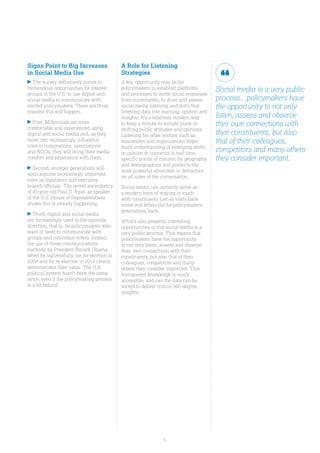 5
Signs Point to Big Increases
in Social Media Use
The survey definitively points to
tremendous opportunities for interest
groups in the U.S. to use digital and
social media to communicate with
elected policymakers. There are three
reasons this will happen.
First, Millennials are more
comfortable and experienced using
digital and social media and, as they
move into increasingly influential
roles in corporations, associations
and NGOs, they will bring their media
comfort and experience with them.
Second, younger generations will
soon assume increasingly important
roles as legislators and executive
branch officials. The recent ascendancy
of 45-year-old Paul D. Ryan as speaker
of the U.S. House of Representatives
shows this is already happening.
Third, digital and social media
are increasingly used in the opposite
direction, that is, by policymakers who
want or need to communicate with
groups and individual voters. Indeed,
the use of these communications
methods by President Barack Obama
when he successfully ran for election in
2008 and for re-election in 2012 clearly
demonstrates their value. The U.S.
political system hasn’t been the same
since, even if the policymaking process
is a bit behind.
A Role for Listening
Strategies
A key opportunity may be for
policymakers to establish platforms
and processes to invite social responses
from constituents, to drive and assess
social media listening and distil that
listening data into learning, opinion and
insights. It’s a relatively modern way
to keep a minute-to-minute pulse on
shifting public attitudes and opinions.
Listening for other entities such as
businesses and organizations helps
build understanding of emerging shifts
in opinion or concerns in real time,
specific points of concern by geography
and demographics and points to the
most powerful advocates or detractors
on all sides of the conversation.
Social media can certainly serve as
a modern form of staying in touch
with constituents just as visits back
home and letters did for policymakers
generations back.
What’s also presents interesting
opportunities is that social media is a
very public process. This means that
policymakers have the opportunity
to not only listen, assess and observe
their own connections with their
constituents, but also that of their
colleagues, competitors and many
others they consider important. This
transparent knowledge is easily
accessible, and can the data can be
sorted to deliver critical 360-degree
insights.
Social media is a very public
process…policymakers have
the opportunity to not only
listen, assess and observe
their own connections with
their constituents, but also
that of their colleagues,
competitors and many others
they consider important.
 