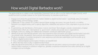 How would Digital Barbados work?
The goal would be to create a multi-stakeholder framework that we refer to as the National Digital Council, which
would function in a similar manner to the Social Partnership. Its mandate would be to:
1. Engage and advise the government on matters related to digital transformation – specifically policy formulation,
digital strategy and technology uptake.
2. Collaborate on the creation of a unified national digital strategy document, the goal of which is to define
Barbados as a digital society and to specify objectives, milestones and actions to be undertaken in pursuit of that
goal.
3. In partnership with the Ministry of Innovation, Science and Smart Technologies, oversee coordination of digital
transformation efforts at a national level i.e. government, citizens and private sector organizations.
4. Facilitate continuous dialog and collaboration between constituent stakeholder groups.
5. Identify local and international partners who have experience with innovation and digital transformation and who
can provide tools, frameworks, best practices and experiences that local stakeholders can put into practice.
6. Produce a program of activities designed to raise awareness and educate stakeholders and the public as to:
 What is digital transformation
 How a national digital transformation initiative can benefit them
 What role they have to play in digital transformation
7. Help educate local enterprises on how to create and foster the pervasive culture of innovation and digital
transformation necessary to produce indigenous, globally competitive enterprises that make optimal use of digital
strategies and technologies.
 