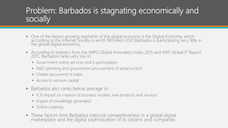 Problem: Barbados is stagnating economically and
socially
 One of the fastest growing segments of the global economy is the Digital Economy, which
according to the Internet Society is worth $8 trillion USD. Barbados is participating very little in
the global digital economy.
 According to statistics from the WIPO Global Innovation Index 2015 and WEF Global IT Report
2015, Barbados ranks very low in:
 Government online services and E-participation
 R&D spending and government procurement of advance tech.
 Citable documents H index
 Access to venture capital
 Barbados also ranks below average in:
 ICTs impact on creation of business models, new products and services
 Impact of knowledge generated
 Online creativity
 These factors limit Barbados national competitiveness in a global digital
marketplace and the digital sophistication of its citizens and companies
 