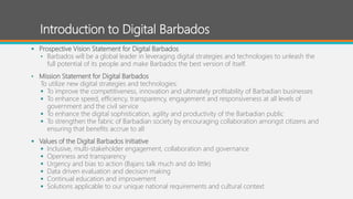 Introduction to Digital Barbados
 Prospective Vision Statement for Digital Barbados
• Barbados will be a global leader in leveraging digital strategies and technologies to unleash the
full potential of its people and make Barbados the best version of itself.
• Mission Statement for Digital Barbados
To utilize new digital strategies and technologies:
 To improve the competitiveness, innovation and ultimately profitability of Barbadian businesses
 To enhance speed, efficiency, transparency, engagement and responsiveness at all levels of
government and the civil service
 To enhance the digital sophistication, agility and productivity of the Barbadian public
 To strengthen the fabric of Barbadian society by encouraging collaboration amongst citizens and
ensuring that benefits accrue to all
 Values of the Digital Barbados Initiative
 Inclusive, multi-stakeholder engagement, collaboration and governance
 Openness and transparency
 Urgency and bias to action (Bajans talk much and do little)
 Data driven evaluation and decision making
 Continual education and improvement
 Solutions applicable to our unique national requirements and cultural context
 