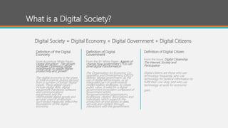 What is a Digital Society?
Definition of the Digital
Economy
From Accenture White Paper:
Digital disruption: The growth
multiplier Optimizing digital
investments to realize higher
productivity and growth
The digital economy is the share
of total economic output derived
from a number of broad “digital”
inputs. These digital inputs
include digital skills, digital
equipment (hardware, software
and communications
equipment) and the
intermediate digital goods and
services used in production.
Such broad measures reflect the
foundations of the digital
economy.
Definition of Digital
Government
From the EY White Paper: Agents of
change How government CTOs can
drive digital transformation
The Organisation for Economic Co-
operation and Development (OECD)
defines “digital government” as the
use of digital technologies, as an
integrated part of governments’
modernization strategies, to create
public value. It relies on a digital
government ecosystem composed of
government actors,
nongovernmental organizations,
businesses, citizens’ associations and
individuals, which supports the
production of and access to data,
services and content through
interactions with the government.
Digital Society = Digital Economy + Digital Government + Digital Citizens
Definition of Digital Citizen
From the book: Digital Citizenship:
The Internet, Society and
Participation
Digital citizens are those who use
technology frequently, who use
technology for political information to
fulfill their civic duty, and who use
technology at work for economic
gain.
 