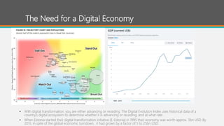 The Need for a Digital Economy
 With digital transformation, you are either advancing or receding. The Digital Evolution Index uses historical data of a
country’s digital ecosystem to determine whether it is advancing or receding, and at what rate.
 When Estonia started their digital transformation initiative (E-Estonia) in 1995 their economy was worth approx. 5bn USD. By
2013, in spite of the global economic turndown, it had grown by a factor of 5 to 25bn USD.
 