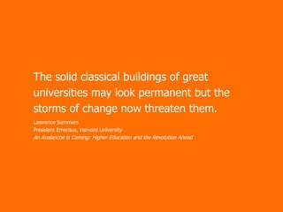 The solid classical buildings of great
universities may look permanent but the
storms of change now threaten them.
Lawrence Summers
President Emeritus, Harvard University

An Avalanche is Coming: Higher Education and the Revolution Ahead

 