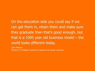 On the education side you could say if we
can get them in, retain them and make sure
they graduate then that’s good enough, but
that is a 1000 year old business model – the
world looks different today.
Claes Mansson
Director, ICT Strategic Investment Programme at Monash University

 