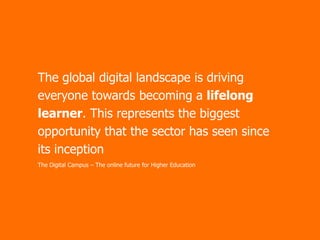The global digital landscape is driving
everyone towards becoming a lifelong
learner. This represents the biggest
opportunity that the sector has seen since
its inception
The Digital Campus – The online future for Higher Education

 