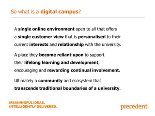 So what is a digital campus?
A single online environment open to all that offers
a single customer view that is personalised to their

current interests and relationship with the university.
A place they become reliant upon to support
their lifelong learning and development,

encouraging and rewarding continual involvement.
Ultimately a community and ecosystem that
transcends traditional boundaries of a university.

.

 