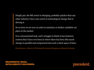 Simply put, the HE sector is changing, probably quicker than any
other industry I have seen and it is technological change that is
driving it.
So we have to act now in order to maintain or further establish our

place in the market.
It is a monumental task, and I struggle to think of any business
context that I have ever been in where there has been this much
change in parallel and compressed into such a short space of time.
Claes Mansson - Director, ICT Strategic Investment Programme at Monash University

 