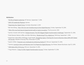 Attributions
1
The Rise of Digital Leadership. IIC Partners. September 7, 2016. 
2
2016 CIO Leadership Playbook. Gartner.
3
Organizing Your Digital Future. Forrester, December 2, 2015
4
Ben Kerschberg. “How CIOs Can Use Crowdsourcing to Drive Digital Business.” Forbes. September 19, 2016.
5
“Why CIOs must look beyond departmental walls to inspire innovation.” The Economist. 2016
6
Gartner, Smarter with Gartner, “Analyst Answers: The CIO’s Biggest Digital Transformation Challenges.” September 23, 2016.
7
Driek Desmet, Markus Löffler, and Allen Weinberg. “Modernizing IT for a digital era.” McKinsey. September 1, 2016
8
Khalid Kark, Mark White, Bill Briggs, Anjali Shaikh. Navigating Legacy: Charting the Course to Business Value (2016-2017 Global
CIO Survey). Deloitte University Press. November 10, 2016.
9
Sarah K. White. “Empower your employees by embracing shadow IT.” CIO.com. September 13, 2016.
10
Gartner, Coming to Terms with Business Unit IT to Prepare for Digital Business. Kurt Potter, Stewart Buchanan. April 21, 2016. 
11
2016 State of the CIO Survey. CIO.com. December 21, 2015.
12
Hugo Moreno. “5 Keys To CIOs' Digital Transformation Success.” Forbes. September 15, 2016.
15
 