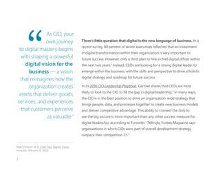 There’s little question that digital is the new language of business. In a
recent survey, 80 percent of senior executives reflected that an investment
in digital transformation within their organization is very important to
future success. However, only a third plan to hire a chief digital officer within
the next two years.1
Instead, CEOs are looking for a strong digital leader to
emerge within the business, with the skills and perspective to drive a holistic
digital strategy and roadmap for future success.
In its 2016 CIO Leadership Playbook, Gartner shares that CEOs are most
likely to look to the CIO to fill the gap in digital leadership.2
In many ways,
the CIO is in the best position to drive an organization-wide strategy that
brings people, data, and processes together to create new business models
and deliver competitive advantage. This ability to connect the dots to
see the big picture is more important than any other success measure for
digital leadership, according to Forrester.3
Tellingly, Forbes Magazine says
organizations in which CIOs were part of overall development strategy
outpace their competition 2:1.4
As CIO, your
own journey
to digital mastery begins
with shaping a powerful
digital vision for the
business — a vision
that reimagines how the
organization creates
assets that deliver goods,
services, and experiences
that customers perceive
as valuable.”
Nigel Fenwick et al. Craft Your Digital Vision.
Forrester. February 9, 2016.
3
 